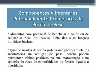 • Alimentos com potencial de beneficiar a saúde ou de
reduzir o risco de DCNTs, além das suas funções
nutritivas básicas.
• Quando usados de forma isolada não provocam efeitos
satisfatórios na redução de peso, porém podem
apresentar efeitos positivos na sua manutenção e na
redução do risco de comorbidades ou fatores ligados á
obesidade.
 