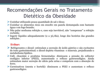 Recomendações Gerais no Tratamento
Dietético da Obesidade
 Cozinhar utilizando pouca quantidade de sal e óleos;
 Cozinhar os alimentos ricos em enxofre em panela destampada com bastante
água e em fogo brando;
 Não pular nenhuma refeição e, caso seja inevitável, não “compensar” a refeição
excluída;
 Ingerir líquidos adequadamente (2 a 3L/dia), longe dos horários das grandes
refeições .
Evitar:
 Refrigerantes e álcool: estimulam a secreção de ácido gástrico e são excitantes
do trato gastrointestinal; o álcool depleta vitaminas e minerais, prejudicando o
metabolismo lipídico.
 Café, chocolate e produtos fermentados: diminuem a pressão do esfincter
esofágico inferior (PEEI), aumentando o refluxo gastroesofágico. Ainda
estimulam maior secreção de cálcio pela urina e competem com a absorção de
ferro.
 Carminativos (menta e hortelã): diminuem a PEEI e aumentam o refluxo
gastroesofágico.
 