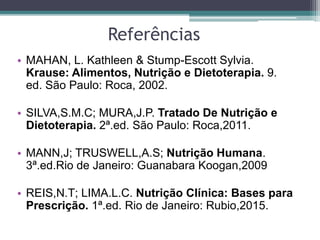 Referências
• MAHAN, L. Kathleen & Stump-Escott Sylvia.
Krause: Alimentos, Nutrição e Dietoterapia. 9.
ed. São Paulo: Roca, 2002.
• SILVA,S.M.C; MURA,J.P. Tratado De Nutrição e
Dietoterapia. 2ª.ed. São Paulo: Roca,2011.
• MANN,J; TRUSWELL,A.S; Nutrição Humana.
3ª.ed.Rio de Janeiro: Guanabara Koogan,2009
• REIS,N.T; LIMA.L.C. Nutrição Clínica: Bases para
Prescrição. 1ª.ed. Rio de Janeiro: Rubio,2015.
 