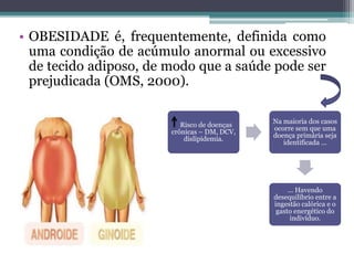 • OBESIDADE é, frequentemente, definida como
uma condição de acúmulo anormal ou excessivo
de tecido adiposo, de modo que a saúde pode ser
prejudicada (OMS, 2000).
Risco de doenças
crônicas – DM, DCV,
dislipidemia.
Na maioria dos casos
ocorre sem que uma
doença primária seja
identificada ...
... Havendo
desequilíbrio entre a
ingestão calórica e o
gasto energético do
indivíduo.
 