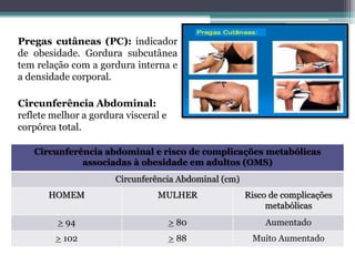 Pregas cutâneas (PC): indicador
de obesidade. Gordura subcutânea
tem relação com a gordura interna e
a densidade corporal.
Circunferência Abdominal:
reflete melhor a gordura visceral e
corpórea total.
Circunferência abdominal e risco de complicações metabólicas
associadas à obesidade em adultos (OMS)
Circunferência Abdominal (cm)
HOMEM MULHER Risco de complicações
metabólicas
> 94 > 80 Aumentado
> 102 > 88 Muito Aumentado
 