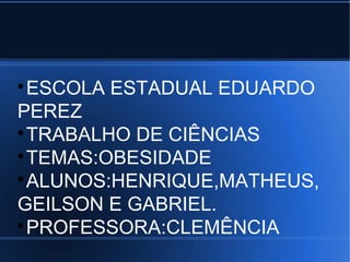 ESCOLA ESTADUAL EDUARDO 
PEREZ 
TRABALHO DE CIÊNCIAS 
TEMAS:OBESIDADE 
ALUNOS:HENRIQUE,MATHEUS, 
GEILSON E GABRIEL. 
PROFESSORA:CLEMÊNCIA 
