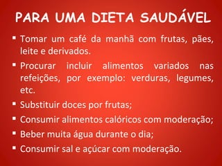 PARA UMA DIETA SAUDÁVEL
 Tomar um café da manhã com frutas, pães,
  leite e derivados.
 Procurar incluir alimentos variados nas
  refeições, por exemplo: verduras, legumes,
  etc.
 Substituir doces por frutas;
 Consumir alimentos calóricos com moderação;
 Beber muita água durante o dia;
 Consumir sal e açúcar com moderação.
 