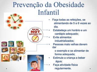 Prevenção da Obesidade
       Infantil
           • Faça todas as refeições, se
              alimentando de 5 a 6 vezes ao
              dia.
           • Estabeleça um horário e um
               cardápio adequado;
           • Evite alimentos
               industrializados;
           • Pessoas mais velhas devem
             dar
               o exemplo e se alimentar de
               forma adequada;
           • Estimule a criança a beber
                água;
           • Faça atividade física
               regularmente.
 