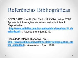 Referências Bibliográficas
• OBESIDADE infantil. São Paulo: Unifafibe online, 2009.
  Apresenta informações sobre a obesidade infantil.
  Disponível em:
  <http://www.unifafibe.com.br/saudepublica/arquivos/18_ob
  esidade.pdf >. Acesso em: 8 jun.2012.

• Obesidade Infantil. Disponível em:
  http://www.youtube.com/watch?v=CdJ8L156xKg&feature=pla
  yer_embedded >. Acesso em: 8 jun. 2012.
 
