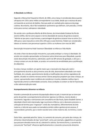 A Obesidade na Infância
Segundo o Manual de Psiquiatria Infantil, de 1983, uma criança é considerada obesa quando
ultrapassa em 15% o peso médio correspondente à sua idade, desde que o excesso de peso
corresponda ao acúmulo de lipídios, fato que pode ser avaliado pela espessura da prega
cutânea. No entanto, não é fácil estabelecer parâmetros que definam, com precisão, o limite
entre peso normal, sobrepeso e obesidade.
De acordo com a professora Marília de Brito Gomes, da Universidade Estadual do Rio de
Janeiro (UERJ), não há como separar o termo obesidade de excesso de gordura corporal.
"Admite-se que para a raça humana, a percentagem de gordura corporal situe-se entre 15 e
18% para o sexo masculino e entre 20 e 25% para o sexo feminino. Podem ser considerados
obesos os homens com percentual superior a 25% e as mulheres com mais de 30%".
Desnutrição Intrauterina Pode Favorecer Obesidade na Infância e Vida Adulta
Há ainda o fator da desnutrição intrauterina, que pode predispor a criança à obesidade. De
acordo com estudos apresentados no Consenso Latino Americano para Obesidade, quando
existe desnutrição intrauterina, sobretudo a partir da 30ª semana de gestação, e até que a
criança cumpra um ano de idade, se produz um aumento da sensibilidade para a proliferação
de adipositos.
Se estas crianças recebem um aporte maior que o necessário da etapa pós-natal e
principalmente durante os dois primeiros anos de vida, desenvolvem obesidade com maior
facilidade, diz o estudo, aparentemente devido a modificações dos centros reguladores do
apetite, situados no sistema nervoso central. Outras pesquisas projetam que estas crianças, ao
crescer, apresentarão maior incidência de resistência à insulina, diabetes mellitus tipo II,
hipertensão arterial e enfermidade coronária. Estas condições se evitam se não for favorecida
a dita sobrenutrição pós-natal.
Acompanhamento Alimentar na Infância
Visando a prevenção do aumento da população obesa no país, é essencial que se tome por
ponto de partida o acompanhamento alimentar rigoroso na infância, mesmo desde o
nascimento. Segundo a nutricionista com consultório em São Paulo, Sylvia Elisabeth Sanner, a
obesidade infantil está relacionada, logo na primeira infância, com o desmame precoce e a
utilização de farinhas para "engrossar" o leite das mamadeiras. Diferentemente do leite
materno, o leite de vaca usado na mamadeira contém sódio e gordura já em excesso. É
recomendável, portanto, que o recém-nascido tome o leite materno até, no mínimo, o sexto
mês.
Outro fator, apontado pela Dra. Sylvia, é o aumento do consumo, por parte das crianças, de
alimentos industrializados do tipo "junck food", como, por exemplo, salgadinhos em pacote,
que possuem elevados teores de sal, colesterol e calorias. Da mesma forma, o aumento do
consumo de "fast food" influencia significativamente o crescente consumo de alimentos
 