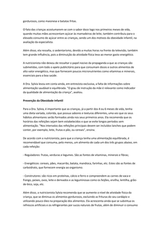 gordurosos, como maionese e batatas fritas.
O fato das crianças acostumarem-se com o sabor doce logo nos primeiros meses de vida,
quando muitas mães acrescentam açúcar às mamadeiras de leite, também contribuiu para o
elevado consumo de açúcar entre as crianças, sendo um dos motivos da obesidade infantil, na
avaliação da especialista.
Além disso, ela ressalta, o sedentarismo, devido a muitas horas na frente da televisão, também
tem grande influência, pois a diminuição da atividade física leva ao menor gasto energético.
A nutricionista não deixou de ressaltar o papel nocivo da propaganda a que as crianças são
submetidas, com todo o apelo publicitário para que consumam doces e outros alimentos de
alto valor energético, mas que fornecem poucos micronutrientes como vitaminas e minerais,
essenciais para a boa saúde.
A Dra. Sylvia levou em conta ainda, em entrevista exclusiva, a falta de informações sobre
alimentação saudável e equilibrada. "O grau de instrução da mãe é relevante como indicador
da qualidade de alimentação da criança", avaliou.
Prevenção da Obesidade Infantil
Para a Dra. Sylvia, é importante que as crianças, já a partir dos 4 ou 6 meses de vida, tenha
uma dieta variada, colorida, que possua sabores e texturas diferentes, uma vez que os seus
hábitos alimentares serão formados ainda nos seus primeiros anos. Ela recomenda que os
horários das refeições sejam bem estabelecidos e que se evite longos períodos sem
alimentação. "Nos intervalos das refeições principais devem ser incluídos lanches que podem
conter, por exemplo, leite, frutas e pão, ou cereais", ensina.
De acordo com a nutricionista, para que a criança tenha uma alimentação equilibrada, é
recomendável que consuma, pelo menos, um alimento de cada um dos três grupos abaixo, em
cada refeição:
- Reguladores: frutas, verduras e legumes. São as fontes de vitaminas, minerais e fibras;
- Energéticos: cereais, pães, macarrão, batata, mandioca, farinhas, etc. Estes são as fontes de
carboidrato, que fornecem energia ao organismo.
- Construtores: são ricos em proteínas, cálcio e ferro e compreendem as carnes de vaca e
frango, peixes, ovos, leite e derivados e as leguminosas como os feijões, ervilha, lentilha, grão-
de-bico, soja, etc.
Além disso, a nutricionista Sylvia recomenda que se aumente o nível de atividade física da
criança, que se diminua os alimentos gordurosos, excluindo as frituras do seu cardápio e
utilizando pouco óleo na preparação dos alimentos. Ela acrescenta ainda que se substitua os
refrescos artificiais e os refrigerantes por sucos naturais de frutas, além de diminuir o consumo
 