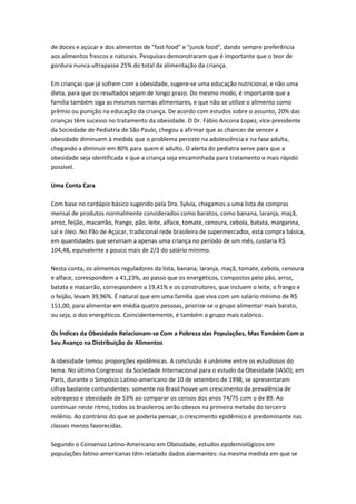 de doces e açúcar e dos alimentos de "fast food" e "junck food", dando sempre preferência
aos alimentos frescos e naturais. Pesquisas demonstraram que é importante que o teor de
gordura nunca ultrapasse 25% do total da alimentação da criança.
Em crianças que já sofrem com a obesidade, sugere-se uma educação nutricional, e não uma
dieta, para que os resultados sejam de longo prazo. Do mesmo modo, é importante que a
família também siga as mesmas normas alimentares, e que não se utilize o alimento como
prêmio ou punição na educação da criança. De acordo com estudos sobre o assunto, 20% das
crianças têm sucesso no tratamento da obesidade. O Dr. Fábio Ancona Lopez, vice-presidente
da Sociedade de Pediatria de São Paulo, chegou a afirmar que as chances de vencer a
obesidade diminuem à medida que o problema persiste na adolescência e na fase adulta,
chegando a diminuir em 80% para quem é adulto. O alerta do pediatra serve para que a
obesidade seja identificada e que a criança seja encaminhada para tratamento o mais rápido
possível.
Uma Conta Cara
Com base no cardápio básico sugerido pela Dra. Sylvia, chegamos a uma lista de compras
mensal de produtos normalmente considerados como baratos, como banana, laranja, maçã,
arroz, feijão, macarrão, frango, pão, leite, alface, tomate, cenoura, cebola, batata, margarina,
sal e óleo. No Pão de Açúcar, tradicional rede brasileira de supermercados, esta compra básica,
em quantidades que serviriam a apenas uma criança no período de um mês, custaria R$
104,48, equivalente a pouco mais de 2/3 do salário mínimo.
Nesta conta, os alimentos reguladores da lista, banana, laranja, maçã, tomate, cebola, cenoura
e alface, correspondem a 41,23%, ao passo que os energéticos, compostos pelo pão, arroz,
batata e macarrão, correspondem a 19,41% e os construtores, que incluem o leite, o frango e
o feijão, levam 39,96%. É natural que em uma família que viva com um salário mínimo de R$
151,00, para alimentar em média quatro pessoas, priorize-se o grupo alimentar mais barato,
ou seja, o dos energéticos. Coincidentemente, é também o grupo mais calórico.
Os Índices da Obesidade Relacionam-se Com a Pobreza das Populações, Mas Também Com o
Seu Avanço na Distribuição de Alimentos
A obesidade tomou proporções epidêmicas. A conclusão é unânime entre os estudiosos do
tema. No último Congresso da Sociedade Internacional para o estudo da Obesidade (IASO), em
Paris, durante o Simpósio Latino-americano de 10 de setembro de 1998, se apresentaram
cifras bastante contundentes: somente no Brasil houve um crescimento da prevalência de
sobrepeso e obesidade de 53% ao comparar os censos dos anos 74/75 com o de 89. Ao
continuar neste ritmo, todos os brasileiros serão obesos na primeira metade do terceiro
milênio. Ao contrário do que se poderia pensar, o crescimento epidêmico é predominante nas
classes menos favorecidas.
Segundo o Consenso Latino-Americano em Obesidade, estudos epidemiológicos em
populações latino-americanas têm relatado dados alarmantes: na mesma medida em que se
 