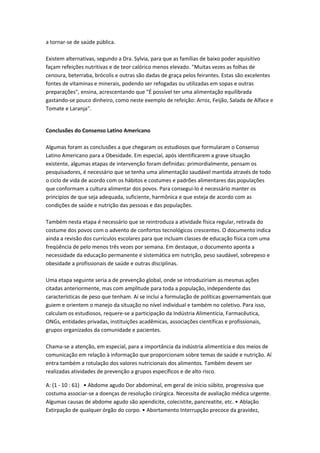 a tornar-se de saúde pública.
Existem alternativas, segundo a Dra. Sylvia, para que as famílias de baixo poder aquisitivo
façam refeições nutritivas e de teor calórico menos elevado. "Muitas vezes as folhas de
cenoura, beterraba, brócolis e outras são dadas de graça pelos feirantes. Estas são excelentes
fontes de vitaminas e minerais, podendo ser refogadas ou utilizadas em sopas e outras
preparações", ensina, acrescentando que "É possível ter uma alimentação equilibrada
gastando-se pouco dinheiro, como neste exemplo de refeição: Arroz, Feijão, Salada de Alface e
Tomate e Laranja".
Conclusões do Consenso Latino Americano
Algumas foram as conclusões a que chegaram os estudiosos que formularam o Consenso
Latino Americano para a Obesidade. Em especial, após identificarem a grave situação
existente, algumas etapas de intervenção foram definidas: primordialmente, pensam os
pesquisadores, é necessário que se tenha uma alimentação saudável mantida através de todo
o ciclo de vida de acordo com os hábitos e costumes e padrões alimentares das populações
que conformam a cultura alimentar dos povos. Para consegui-lo é necessário manter os
princípios de que seja adequada, suficiente, harmônica e que esteja de acordo com as
condições de saúde e nutrição das pessoas e das populações.
Também nesta etapa é necessário que se reintroduza a atividade física regular, retirada do
costume dos povos com o advento de confortos tecnológicos crescentes. O documento indica
ainda a revisão dos currículos escolares para que incluam classes de educação física com uma
freqüência de pelo menos três vezes por semana. Em destaque, o documento aponta a
necessidade da educação permanente e sistemática em nutrição, peso saudável, sobrepeso e
obesidade a profissionais de saúde e outras disciplinas.
Uma etapa seguinte seria a de prevenção global, onde se introduziriam as mesmas ações
citadas anteriormente, mas com amplitude para toda a população, independente das
características de peso que tenham. Aí se inclui a formulação de políticas governamentais que
guiem e orientem o manejo da situação no nível individual e também no coletivo. Para isso,
calculam os estudiosos, requere-se a participação da Indústria Alimentícia, Farmacêutica,
ONGs, entidades privadas, instituições acadêmicas, associações científicas e profissionais,
grupos organizados da comunidade e pacientes.
Chama-se a atenção, em especial, para a importância da indústria alimentícia e dos meios de
comunicação em relação à informação que proporcionam sobre temas de saúde e nutrição. Aí
entra também a rotulação dos valores nutricionais dos alimentos. Também devem ser
realizadas atividades de prevenção a grupos específicos e de alto risco.
A: (1 - 10 : 61) • Abdome agudo Dor abdominal, em geral de início súbito, progressiva que
costuma associar-se a doenças de resolução cirúrgica. Necessita de avaliação médica urgente.
Algumas causas de abdome agudo são apendicite, colecistite, pancreatite, etc. • Ablação
Extirpação de qualquer órgão do corpo. • Abortamento Interrupção precoce da gravidez,
 
