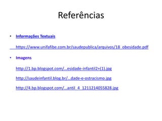 Referências 
• Informações Textuais 
https://www.unifafibe.com.br/saudepublica/arquivos/18_obesidade.pdf 
• Imagens 
http://1.bp.blogspot.com/…esidade-infantil2+(1).jpg 
http://saudeinfantil.blog.br/…dade-e-ostracismo.jpg 
http://4.bp.blogspot.com/…antil_4_1211214055828.jpg 

