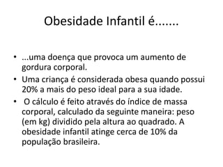 Obesidade Infantil é....... 
• ...uma doença que provoca um aumento de 
gordura corporal. 
• Uma criança é considerada obesa quando possui 
20% a mais do peso ideal para a sua idade. 
• O cálculo é feito através do índice de massa 
corporal, calculado da seguinte maneira: peso 
(em kg) dividido pela altura ao quadrado. A 
obesidade infantil atinge cerca de 10% da 
população brasileira. 
 
