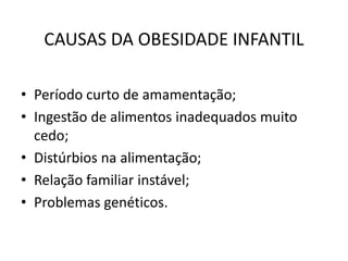 CAUSAS DA OBESIDADE INFANTIL 
• Período curto de amamentação; 
• Ingestão de alimentos inadequados muito 
cedo; 
• Distúrbios na alimentação; 
• Relação familiar instável; 
• Problemas genéticos. 
 