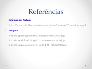 Referências 
• Informações Textuais 
https://www.unifafibe.com.br/saudepublica/arquivos/18_obesidade.pdf 
• Imagens 
http://1.bp.blogspot.com/…esidade-infantil2+(1).jpg 
http://saudeinfantil.blog.br/…dade-e-ostracismo.jpg 
http://4.bp.blogspot.com/…antil_4_1211214055828.jpg 

