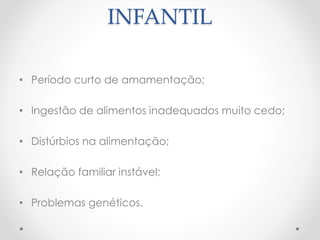 CAUSAS DA OBESIDADE 
INFANTIL 
• Período curto de amamentação; 
• Ingestão de alimentos inadequados muito cedo; 
• Distúrbios na alimentação; 
• Relação familiar instável; 
• Problemas genéticos. 
 