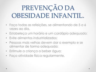 PREVENÇÃO DA 
OBESIDADE INFANTIL. 
• Faça todas as refeições, se alimentando de 5 a 6 
vezes ao dia. 
• Estabeleça um horário e um cardápio adequado; 
• Evite alimentos industrializados; 
• Pessoas mais velhas devem dar o exemplo e se 
alimentar de forma adequada; 
• Estimule a criança a beber água; 
• Faça atividade física regularmente. 
 