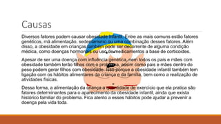 Causas
Diversos fatores podem causar obesidade infantil. Entre as mais comuns estão fatores
genéticos, má alimentação, sedentarismo ou uma combinação desses fatores. Além
disso, a obesidade em crianças também pode ser decorrente de alguma condição
médica, como doenças hormonais ou uso de medicamentos a base de corticoides.
Apesar de ser uma doença com influência genética, nem todos os pais e mães com
obesidade também terão filhos com o problema, assim como pais e mães dentro do
peso podem gerar filhos com obesidade. Isso porque a obesidade infantil também tem
ligação com os hábitos alimentares da criança e da família, bem como a realização de
atividades físicas.
Dessa forma, a alimentação da criança a quantidade de exercício que ela pratica são
fatores determinantes para o aparecimento da obesidade infantil, ainda que exista
histórico familiar do problema. Fica atento a esses hábitos pode ajudar a prevenir a
doença pela vida toda.
 