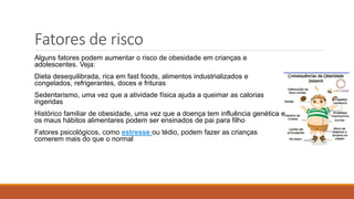 Fatores de risco
Alguns fatores podem aumentar o risco de obesidade em crianças e
adolescentes. Veja:
Dieta desequilibrada, rica em fast foods, alimentos industrializados e
congelados, refrigerantes, doces e frituras
Sedentarismo, uma vez que a atividade física ajuda a queimar as calorias
ingeridas
Histórico familiar de obesidade, uma vez que a doença tem influência genética e
os maus hábitos alimentares podem ser ensinados de pai para filho
Fatores psicológicos, como estresse ou tédio, podem fazer as crianças
comerem mais do que o normal
 