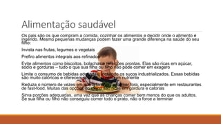Alimentação saudável
Os pais são os que compram a comida, cozinhar os alimentos e decidir onde o alimento é
ingerido. Mesmo pequenas mudanças podem fazer uma grande diferença na saúde do seu
filho:
Invista nas frutas, legumes e vegetais
Prefiro alimentos integrais aos refinados
Evite alimentos como biscoitos, bolachas e refeições prontas. Elas são ricas em açúcar,
sódio e gorduras – tudo o que sua filha ou filho não pode comer em exagero
Limite o consumo de bebidas adoçadas, incluindo os sucos industrializados. Essas bebidas
são muito calóricas e oferecem poucos ou nenhum nutriente
Reduza o número de vezes em que a família vai comer fora, especialmente em restaurantes
de fast-food. Muitas das opções do menu são ricas em gordura e calorias
Sirva porções adequadas, uma vez que as crianças comer bem menos do que os adultos.
Se sua filha ou filho não conseguiu comer todo o prato, não o force a terminar
 