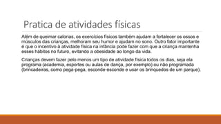 Pratica de atividades físicas
Além de queimar calorias, os exercícios físicos também ajudam a fortalecer os ossos e
músculos das crianças, melhoram seu humor e ajudam no sono. Outro fator importante
é que o incentivo à atividade física na infância pode fazer com que a criança mantenha
esses hábitos no futuro, evitando a obesidade ao longo da vida.
Crianças devem fazer pelo menos um tipo de atividade física todos os dias, seja ela
programa (academia, esportes ou aulas de dança, por exemplo) ou não programada
(brincadeiras, como pega-pega, esconde-esconde e usar os brinquedos de um parque).
 