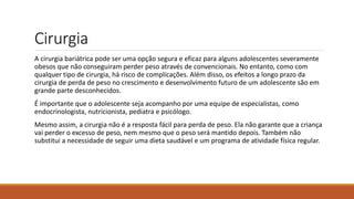 Cirurgia
A cirurgia bariátrica pode ser uma opção segura e eficaz para alguns adolescentes severamente
obesos que não conseguiram perder peso através de convencionais. No entanto, como com
qualquer tipo de cirurgia, há risco de complicações. Além disso, os efeitos a longo prazo da
cirurgia de perda de peso no crescimento e desenvolvimento futuro de um adolescente são em
grande parte desconhecidos.
É importante que o adolescente seja acompanho por uma equipe de especialistas, como
endocrinologista, nutricionista, pediatra e psicólogo.
Mesmo assim, a cirurgia não é a resposta fácil para perda de peso. Ela não garante que a criança
vai perder o excesso de peso, nem mesmo que o peso será mantido depois. Também não
substitui a necessidade de seguir uma dieta saudável e um programa de atividade física regular.
 
