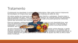 Tratamento
O tratamento da obesidade é complexo e multidisciplinar. Não existe nenhum tratamento
farmacológico em longo prazo que não envolva mudança de estilo de vida.
Há várias opções de tratamento para a obesidade infantil e o sobrepeso. Quanto maior o
grau de excesso de peso, maior a gravidade da doença. As crianças devem ser abordadas
individualmente e conforme a idade, uma vez que cada uma pode apresentar diferentes
fatores que aumentam seu risco para obesidade.
Para as crianças e adolescentes que estão acima do peso ou com obesidade leve, sem
risco de desenvolver outras doenças, pode ser recomendada apenas a manutenção. A
explicação: o crescimento da criança pode fazer com que ela entre numa faixa de IMC
saudável, sem necessariamente precisar emagrecer.
Já para crianças com obesidade instalada e risco de desenvolver outras doenças, a perda
de peso é recomenda. O emagrecimento deve ser lento e constante, e os métodos são os
mesmos adotados para adultos – ou seja, comer uma dieta saudável e praticar exercícios. O
sucesso depende em grande parte de seu compromisso de ajudar seu filho ou filha a fazer
essas mudanças.
 