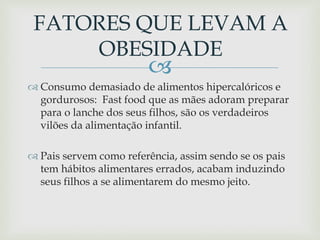 
 Consumo demasiado de alimentos hipercalóricos e
gordurosos: Fast food que as mães adoram preparar
para o lanche dos seus filhos, são os verdadeiros
vilões da alimentação infantil.
 Pais servem como referência, assim sendo se os pais
tem hábitos alimentares errados, acabam induzindo
seus filhos a se alimentarem do mesmo jeito.
FATORES QUE LEVAM A
OBESIDADE
 