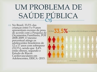
UM PROBLEMA DE
SAÚDE PÚBLICA
 No Brasil, 33,5% das
crianças entre 5 e 9 anos
apresentam excesso de peso,
de acordo com a Pesquisa de
Orçamentos Familiares, POF
2008-2009. O mesmo
percentual atinge os
adolescentes brasileiros de
12 a 17 anos com sobrepeso
(33,5%), sendo que 8,4%
estão obesos, segundo o
Estudo de Riscos
Cardiovasculares em
Adolescentes, ERICA -2015.
 