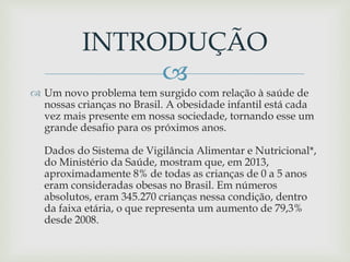 
 Um novo problema tem surgido com relação à saúde de
nossas crianças no Brasil. A obesidade infantil está cada
vez mais presente em nossa sociedade, tornando esse um
grande desafio para os próximos anos.
Dados do Sistema de Vigilância Alimentar e Nutricional*,
do Ministério da Saúde, mostram que, em 2013,
aproximadamente 8% de todas as crianças de 0 a 5 anos
eram consideradas obesas no Brasil. Em números
absolutos, eram 345.270 crianças nessa condição, dentro
da faixa etária, o que representa um aumento de 79,3%
desde 2008.
INTRODUÇÃO
 