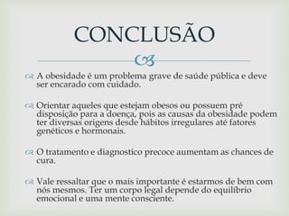 
 A obesidade é um problema grave de saúde pública e deve
ser encarado com cuidado.
 Orientar aqueles que estejam obesos ou possuem pré
disposição para a doença, pois as causas da obesidade podem
ter diversas origens desde hábitos irregulares até fatores
genéticos e hormonais.
 O tratamento e diagnostico precoce aumentam as chances de
cura.
 Vale ressaltar que o mais importante é estarmos de bem com
nós mesmos. Ter um corpo legal depende do equilíbrio
emocional e uma mente consciente.
CONCLUSÃO
 