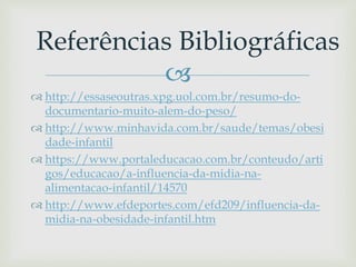 
 http://essaseoutras.xpg.uol.com.br/resumo-do-
documentario-muito-alem-do-peso/
 http://www.minhavida.com.br/saude/temas/obesi
dade-infantil
 https://www.portaleducacao.com.br/conteudo/arti
gos/educacao/a-influencia-da-midia-na-
alimentacao-infantil/14570
 http://www.efdeportes.com/efd209/influencia-da-
midia-na-obesidade-infantil.htm
Referências Bibliográficas
 