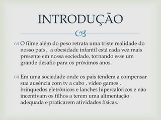 
 O filme além do peso retrata uma triste realidade do
nosso país , a obesidade infantil está cada vez mais
presente em nossa sociedade, tornando esse um
grande desafio para os próximos anos.
 Em uma sociedade onde os pais tendem a compensar
sua ausência com tv a cabo , vídeo games ,
brinquedos eletrônicos e lanches hipercalóricos e não
incentivam os filhos a terem uma alimentação
adequada e praticarem atividades físicas.
INTRODUÇÃO
 
