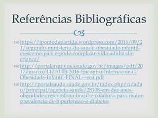 
 https://jpontodepartida.wordpress.com/2016/09/2
1/segundo-ministerio-da-saude-obesidade-infantil-
cresce-no-pais-e-pode-complicar-vida-adulta-da-
crianca/
 http://portalarquivos.saude.gov.br/images/pdf/20
17/marco/14/10-03-2016-Encontro-Internacional-
Obesidade-Infantil-FINAL---rea.pdf
 http://portalsaude.saude.gov.br/index.php/cidada
o/principal/agencia-saude/28108-em-dez-anos-
obesidade-cresce-60-no-brasil-e-colabora-para-maior-
prevalencia-de-hipertensao-e-diabetes
Referências Bibliográficas
 
