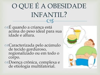 
É quando a criança está
acima do peso ideal para sua
idade e altura.
Caracterizada pelo acúmulo
de tecido gorduroso,
regionalizado ou em todo o
corpo.
Doença crônica, complexa e
de etiologia multifatorial.
O QUE É A OBESIDADE
INFANTIL?
 