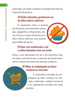 ObesidadeInfantil–Umaquestãodesaúdepública8
praticadas, de modo a auxiliar na redução das reservas
corporais de gordura.
4) Evitar alimentos gordurosos ou
de altos índices calóricos
É importante evitar o excesso
de alimentos como biscoitos rechea-
dos, salgadinhos, refrigerantes, do-
ces, frituras e outros alimentos com
altos índices calóricos e/ou grande
quantidade de açúcar.
5) Usar com moderação o sal
e evitar alimentos ricos em sódio
Evitar o uso demasiado de sal e de alimentos ricos
em sódio, pois favorecem a retenção de líquido, bem
como o desenvolvimento de doenças cardíacas.
6) Olhar as embalagens ao fazer
compras no mercado
É importante consultar as em-
balagens ao fazer compras no mer-
cado, conferindo a tabela nutricional
e os ingredientes contidos em cada
produto.
 