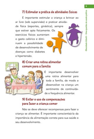 ObesidadeInfantil–Umaquestãodesaúdepública
9
7) Estimular a prática de atividades físicas
É importante estimular a criança a brincar ao
ar livre (sob supervisão) e praticar ativida-
de física (esportes, ginástica), sempre
que estiver apta fisicamente. Os
exercícios físicos aumentam
o gasto calórico e dimi-
nuem a possibilidade
de desenvolvimento de
doenças como diabetes
e hipertensão.
8) Criar uma rotina alimentar
comum para a família
É importante desenvolver
uma rotina alimentar para
toda a família, de modo a
desenvolver na criança um
sentimento de continuida-
de e frequência alimentar.
9) Evitar o uso de compensações
para fazer a criança comer
Não se deve oferecer recompensas para fazer a
criança se alimentar. É importante conscientizá-la da
importância da alimentação correta para sua saúde e
seu desenvolvimento.
 