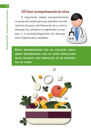 ObesidadeInfantil–Umaquestãodesaúdepública10
10) Fazer acompanhamento de rotina
É importante realizar acompanhamento
no posto de saúde para que seja feito monito-
ramento do peso e de fatores de risco, como a
elevação do colesterol e triglicérides no san-
gue, e o controle/diagnóstico de doenças
como hipertensão e diabetes.
Essas recomendações são de aplicação geral,
sendo recomendável que os casos particulares
sejam tratados com orientação de um profissio-
nal da saúde.
 