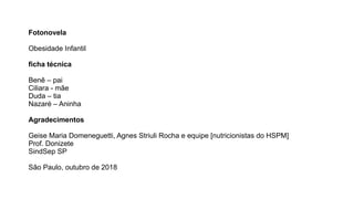 Fotonovela
Obesidade Infantil
ficha técnica
Benê – pai
Ciliara - mãe
Duda – tia
Nazaré – Aninha
Agradecimentos
Geise Maria Domeneguetti, Agnes Striuli Rocha e equipe [nutricionistas do HSPM]
Prof. Donizete
SindSep SP
São Paulo, outubro de 2018
 
