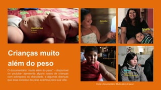Crianças muito
além do peso
O documentário “muito além do peso” – disponível
no youtube- apresenta alguns casos de crianças
com sobrepeso ou obesidade, e algumas doenças
que esse excesso de peso acarreta para sua vida.
Fonte: Documentário ‘Muito além do peso’.
 