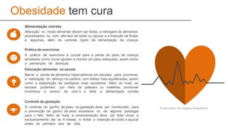 Obesidade tem cura
Alteração no modo alimentar devem ser feitas, a retiragem de alimentos
processados ou com alto teor de sódio ou açúcar e a inserção de frutas
e legumes, além do controle rígido da alimentação da criança.
Alimentação correta
A prática de exercícios é crucial para a perda de peso da criança,
atividades como correr ajudam a manter um peso adequado, assim como
a prevenção de doenças.
Prática de exercícios
Barrar a venda de alimentos hipercalóricos em escolas, para promover
a realização do almoço na cantina, com dietas mais equilibradas, assim
como a elaboração de cardápios mais saudáveis. Além do mais, as
escolas poderiam, por meio de palestra ou matérias, promover
incentivos e ensino de com o é feita a alimentação correta.
Educação alimentar na escola
O controle do ganho de peso na gestação deve ser monitorado, para
a prevenção de ganho de peso excessive ou de alguma patologia
para o feto. Além do mais, a amamentação deve ser feita única e
exclusivamente até os 6 meses, e evitar a inserção de sódio e açúcar
antes do primeiro ano de vida.
Controle de gestação
Fonte: banco de imagens PowerPoint
 