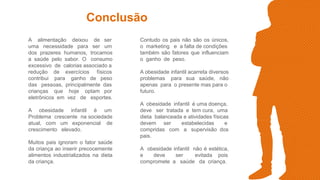 Conclusão
A alimentação deixou de ser
uma necessidade para ser um
dos prazeres humanos, trocamos
a saúde pelo sabor. O consumo
excessivo de calorias associado a
redução de exercícios físicos
contribui para ganho de peso
das pessoas, principalmente das
crianças que hoje optam por
eletrônicos em vez de esportes.
A obesidade infantil é um
Problema crescente na sociedade
atual, com um exponencial de
crescimento elevado.
Muitos pais ignoram o fator saúde
da criança ao inserir precocemente
alimentos industrializados na dieta
da criança.
Contudo os pais não são os únicos,
o marketing e a falta de condições
também são fatores que influenciam
o ganho de peso.
A obesidade infantil acarreta diversos
problemas para sua saúde, não
apenas para o presente mas para o
futuro.
A obesidade infantil é uma doença,
deve ser tratada e tem cura, uma
dieta balanceada e atividades físicas
devem ser estabelecidas e
compridas com a supervisão dos
pais.
A obesidade infantil não é estética,
e deve ser evitada pois
compromete a saúde da criança.
 