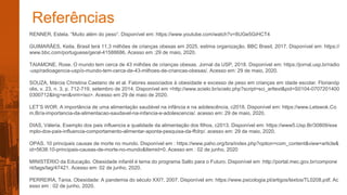 Referências
RENNER, Estela. “Muito além do peso”. Disponível em: https://www.youtube.com/watch?v=8UGe5GiHCT4
GUIMARÃES, Keila. Brasil terá 11,3 milhões de crianças obesas em 2025, estima organização. BBC Brasil, 2017. Disponível em: https://
www.bbc.com/portuguese/geral-41588686. Acesso em :29 de maio, 2020.
TAIAMONE, Rose. O mundo tem cerca de 43 milhões de crianças obesas. Jornal da USP, 2018. Disponível em: https://jornal.usp.br/radio
-usp/radioagencia-usp/o-mundo-tem-cerca-de-43-milhoes-de-criancas-obesas/. Acesso em: 29 de maio, 2020.
SOUZA, Márcia Christina Caetano de et al. Fatores associados à obesidade e excesso de peso em crianças em idade escolar. Florianóp
olis, v. 23, n. 3, p. 712-719, setembro de 2014. Disponível em <http://www.scielo.br/scielo.php?script=sci_arttext&pid=S0104-0707201400
0300712&lng=en&nrm=iso>. Acesso em 29 de maio de 2020.
LET’S WOR. A importância de uma alimentação saudável na infância e na adolescência, c2018. Disponível em: https://www.Letswok.Co
m.Br/a-importancia-da-alimentacao-saudavel-na-infancia-e-adolescencia/. acesso em: 29 de maio, 2020.
DIAS, Váleria. Exemplo dos pais influencia a qualidade da alimentação dos filhos, c2013. Disponível em: https://www5.Usp.Br/30809/exe
mplo-dos-pais-influencia-comportamento-alimentar-aponta-pesquisa-da-ffclrp/. acesso em: 29 de maio, 2020.
OPAS. 10 principais causas de morte no mundo. Disponível em : https://www.paho.org/bra/index.php?option=com_content&view=article&
id=5638:10-principais-causas-de-morte-no-mundo&Itemid=0. Acesso em : 02 de junho, 2020
MINISTÉRIO da Educação. Obesidade infantil é tema do programa Salto para o Futuro. Disponível em :http://portal.mec.gov.br/compone
nt/tags/tag/47421. Acesso em: 02 de junho, 2020.
PERREIRA, Tania. Obesidade: A pandemia do século XXI?, 2007. Disponível em: https://www.psicologia.pt/artigos/textos/TL0208.pdf. Ac
esso em : 02 de junho, 2020.
 