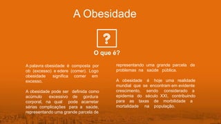 A Obesidade
O que é?
A palavra obesidade é composta por
ob (excesso) e edere (comer). Logo
obesidade significa comer em
excesso.
A obesidade pode ser definida como
acúmulo excessivo de gordura
corporal, na qual pode acarretar
sérias complicações para a saúde,
representando uma grande parcela de
representando uma grande parcela de
problemas na saúde pública.
A obesidade é hoje uma realidade
mundial que se encontram em evidente
crescimento, sendo considerado a
epidemia do século XXI, contribuindo
para as taxas de morbilidade a
mortalidade na população.
 