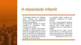 A obesidade Infantil
A obesidade infantil é um problema
atual. Crianças com obesidade
tendem a ter maior probabilidade a
desenvolver patologias.
A Organização Mundial de Saúde
classifica a obesidade como
“a epidemia do século”.
A origem do excesso de peso está
associada a hábitos sociais, como o
consumo de refrigerantes em vez de
água, de fast-food, ao sedentarismo,
ao recurso a transporte motorizado e
a formas de entretenimento que não
privilegiam o exercício físico.
A obesidade infantil constitui um
importante problema de Saúde
Pública.
Ao juntar a predisposição genética,
uma dieta hipercalórica e a falta de
exercício físico estão criadas as
condições para que a obesidade se
instale .
“Verifica-se que os pais, na sua
maioria (65%), se sentem pouco ou
nada preocupados que o filho venha
a ter excesso de peso ou obesidade”
(Aparício et al., 2011, p. 110)
 