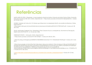 Referências
MUITO ALÉM DO PESO. Obesidade, a maior epidemia infantil da história. Produção de Maria Farinha Filmes. Produção
Executiva de Marcos Nisti. 2012. Online. Disponível em: < https://www.youtube.com/watch?v=8UGe5GiHCT4 >. Acesso
em: 08 abr. 2016.
SOARES, Gabriela da Costa et at. Os fatores que influenciam na obesidade infantil: uma revisão da literatura. Online.
Disponível em:
<http://apps.cofen.gov.br/cbcenf/sistemainscricoes/arquivosTrabalhos/I40163.E10.T7059.D6AP.pdf>. Acesso em: 08
abr. 2016
SALVE, Mariangela Gagliardi Caro. Obesidade e Peso Corporal: riscos e consequências. Movimento & Percepção,
Espírito Santo de Pinhal, SP, v.6, n.8, jan./jun. 2006.Espírito Santo de Pinhal, SP, v.6, n.8, jan./jun. 2006.
OBESIDADE INFANTIL – Animação. Online. Disponível em:
< https://www.youtube.com/watch?v=NiC76YkI0jY >. Acesso em: 08 abr. 2016.
< http://xa.yimg.com/kq/groups/24540475/1302528500/name/Aula+14+-+Obesidade+Infantil.ppt > Acesso em 21 abr.
2016.
<https://www.google.com.br/url?sa=t&rct=j&q=&esrc=s&source=web&cd=12&cad=rja&uact=8&ved=0ahUKEwiBo7O7
pKHMAhVKEJAKHSDAAbc4ChAWCCgwAQ&url=http%3A%2F%2Fwww4.planalto.gov.br%2Fconsea%2Feventos%2Fplen
arias%2Fapresentacoes%2F2010-1%2Fplano-intersetorial-de-prevencao-e-controle-da
obesidade&usg=AFQjCNFD8mmdqYbHg8EEoL54RFxfNL4fSQ&sig2=fv1zxL9T4f8NGQJxNoAQtQ&bvm=bv.119745492,d.Y2
I> Acesso em 21 abr. 2016.
< http://veja.abril.com.br/noticia/saude/cinco-maneiras-de-combater-a-obesidade-infantil > Acesso em: 22 abr.
2016.
 