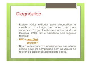 Diagnóstico
• Existem vários métodos para diagnosticar e
classificar a criança em obesa ou com
sobrepeso. Em geral, utiliza-se o Índice de Massa
Corporal (IMC). Este é calculado pela seguinteCorporal (IMC). Este é calculado pela seguinte
fórmula:
• IMC = peso (Kg)
altura(m)²
• No caso de crianças e adolescentes, o resultado
obtido deve ser comparado com os valores de
referência específicos para idade e sexo.
 