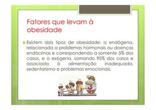 Fatores que levam à
obesidade
Existem dois tipos de obesidade: a endógena,
relacionada a problemas hormonais ou doenças
endócrinas e correspondendo a somente 5% dosendócrinas e correspondendo a somente 5% dos
casos, e a exógena, somando 95% dos casos e
associada à alimentação inadequada,
sedentarismo e problemas emocionais.
 