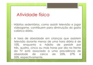 Atividade física
• Hábitos sedentários, como assistir televisão e jogar
videogame, contribuem para diminuição do gasto
calórico diário.
• A taxa de obesidade em crianças que assistem
televisão durante menos de uma hora diária é de
10%, enquanto o hábito de persistir por
três, quatro, cinco ou mais horas por dia na frente
da TV está associado a uma prevalência de
obesidade de cerca de 25%, 27% e
35%, respectivamente.
 