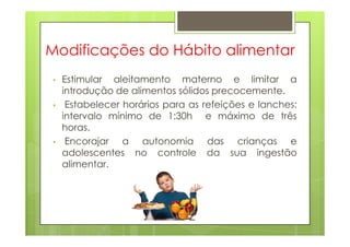 Modificações do Hábito alimentar
• Estimular aleitamento materno e limitar a
introdução de alimentos sólidos precocemente.
• Estabelecer horários para as refeições e lanches:
intervalo mínimo de 1:30h e máximo de três
horas.horas.
• Encorajar a autonomia das crianças e
adolescentes no controle da sua ingestão
alimentar.
 