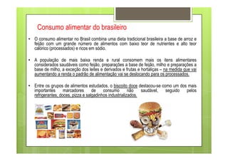 Consumo alimentar do brasileiro
• O consumo alimentar no Brasil combina uma dieta tradicional brasileira a base de arroz e
feijão com um grande número de alimentos com baixo teor de nutrientes e alto teor
calórico (processados) e ricos em sódio.
• A população de mais baixa renda e rural consomem mais os itens alimentares
considerados saudáveis como feijão, preparações a base de feijão, milho e preparações a
base de milho, a exceção dos leites e derivados e frutas e hortaliças – na medida que vai
aumentando a renda o padrão de alimentação vai se deslocando para os processados.
• Entre os grupos de alimentos estudados, o biscoito doce destacou-se como um dos mais
importantes marcadores de consumo não saudável, seguido pelos
refrigerantes, doces, pizza e salgadinhos industrializados.
 