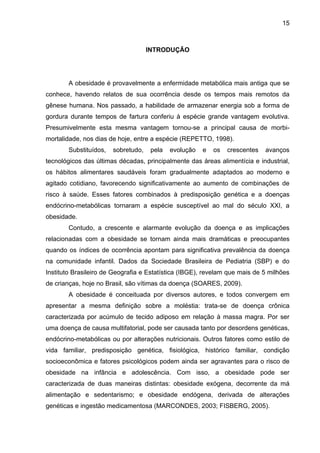 15



                                    INTRODUÇÃO




       A obesidade é provavelmente a enfermidade metabólica mais antiga que se
conhece, havendo relatos de sua ocorrência desde os tempos mais remotos da
gênese humana. Nos passado, a habilidade de armazenar energia sob a forma de
gordura durante tempos de fartura conferiu à espécie grande vantagem evolutiva.
Presumivelmente esta mesma vantagem tornou-se a principal causa de morbi-
mortalidade, nos dias de hoje, entre a espécie (REPETTO, 1998).
       Substituídos,   sobretudo,    pela   evolução   e   os   crescentes   avanços
tecnológicos das últimas décadas, principalmente das áreas alimentícia e industrial,
os hábitos alimentares saudáveis foram gradualmente adaptados ao moderno e
agitado cotidiano, favorecendo significativamente ao aumento de combinações de
risco à saúde. Esses fatores combinados à predisposição genética e a doenças
endócrino-metabólicas tornaram a espécie susceptível ao mal do século XXI, a
obesidade.
       Contudo, a crescente e alarmante evolução da doença e as implicações
relacionadas com a obesidade se tornam ainda mais dramáticas e preocupantes
quando os índices de ocorrência apontam para significativa prevalência da doença
na comunidade infantil. Dados da Sociedade Brasileira de Pediatria (SBP) e do
Instituto Brasileiro de Geografia e Estatística (IBGE), revelam que mais de 5 milhões
de crianças, hoje no Brasil, são vítimas da doença (SOARES, 2009).
       A obesidade é conceituada por diversos autores, e todos convergem em
apresentar a mesma definição sobre a moléstia: trata-se de doença crônica
caracterizada por acúmulo de tecido adiposo em relação à massa magra. Por ser
uma doença de causa multifatorial, pode ser causada tanto por desordens genéticas,
endócrino-metabólicas ou por alterações nutricionais. Outros fatores como estilo de
vida familiar, predisposição genética, fisiológica, histórico familiar, condição
socioeconômica e fatores psicológicos podem ainda ser agravantes para o risco de
obesidade na infância e adolescência. Com isso, a obesidade pode ser
caracterizada de duas maneiras distintas: obesidade exógena, decorrente da má
alimentação e sedentarismo; e obesidade endógena, derivada de alterações
genéticas e ingestão medicamentosa (MARCONDES, 2003; FISBERG, 2005).
 